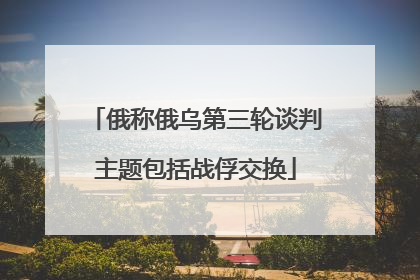 俄称俄乌第三轮谈判主题包括战俘交换