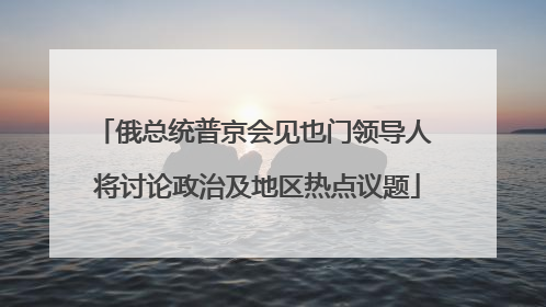 俄总统普京会见也门领导人 将讨论政治及地区热点议题