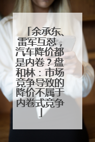 余承东、雷军互怼，汽车降价都是内卷？盘和林：市场竞争导致的降价不属于内卷式竞争