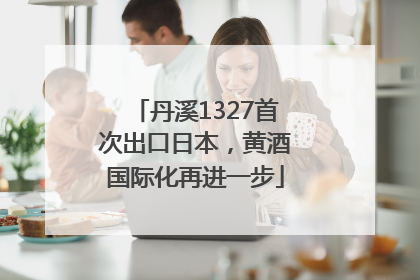 丹溪1327首次出口日本，黄酒国际化再进一步