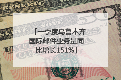 一季度乌鲁木齐国际邮件业务量同比增长151%