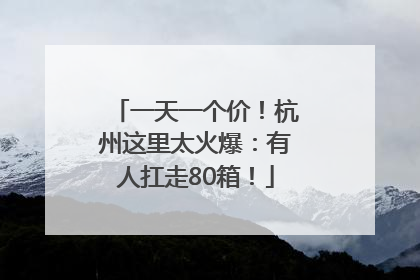 一天一个价！杭州这里太火爆：有人扛走80箱！