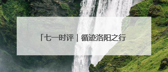 七一时评｜循迹洛阳之行 让文化遗产“生生不息”