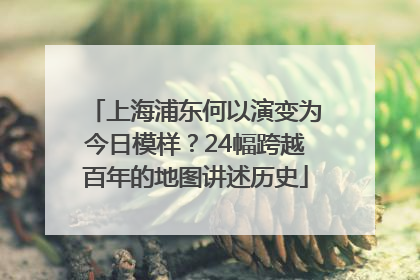 上海浦东何以演变为今日模样？24幅跨越百年的地图讲述历史