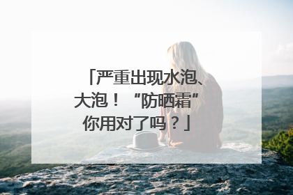 严重出现水泡、大泡！“防晒霜”你用对了吗？