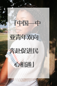 中国—中亚青年双向奔赴促进民心相通