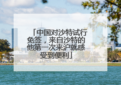 中国对沙特试行免签，来自沙特的他第一次来沪就感受到便利
