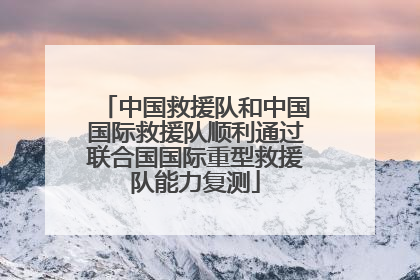 中国救援队和中国国际救援队顺利通过联合国国际重型救援队能力复测