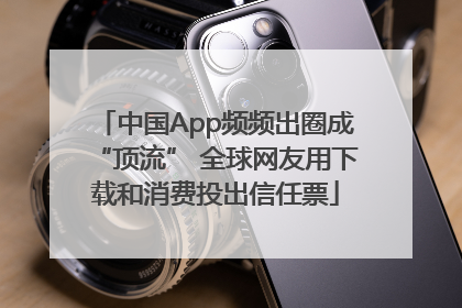 中国App频频出圈成“顶流” 全球网友用下载和消费投出信任票