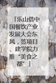 乐山借中国餐饮产业发展大会东风，签项目、建学院力推“美食之都”