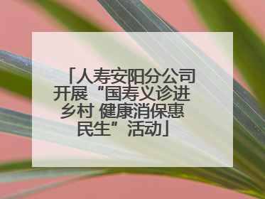 人寿安阳分公司开展“国寿义诊进乡村 健康消保惠民生”活动