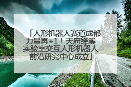 人形机器人赛道成都力量再+1！天府绛溪实验室交互人形机器人前沿研究中心成立