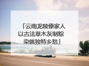 云南龙陵傣家人以古法草木灰制粽 染就独特乡愁