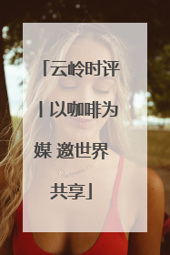 云岭时评丨以咖啡为媒 邀世界共享