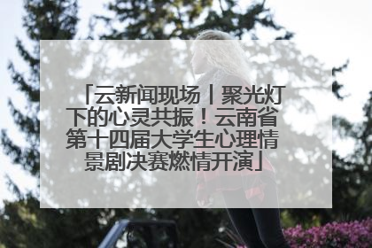 云新闻现场丨聚光灯下的心灵共振！云南省第十四届大学生心理情景剧决赛燃情开演