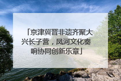 京津冀晋非遗齐聚大兴长子营，凤河文化奏响协同创新乐章