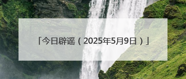 今日辟谣（2025年5月9日）