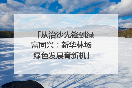 从治沙先锋到绿富同兴：新华林场绿色发展育新机