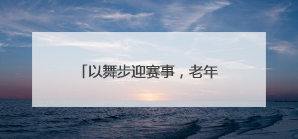 以舞步迎赛事，老年大学绽放世运风采