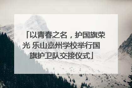以青春之名，护国旗荣光 乐山嘉州学校举行国旗护卫队交接仪式