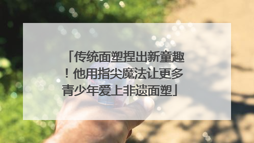 传统面塑捏出新童趣！他用指尖魔法让更多青少年爱上非遗面塑