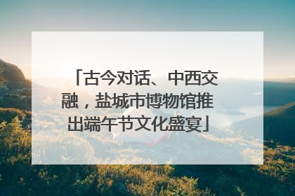 古今对话、中西交融，盐城市博物馆推出端午节文化盛宴