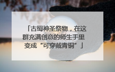 古蜀神圣祭物，在这群充满创意的师生手里变成“可穿戴青铜”