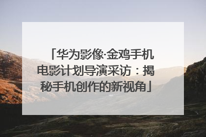 华为影像·金鸡手机电影计划导演采访：揭秘手机创作的新视角