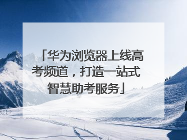 华为浏览器上线高考频道，打造一站式智慧助考服务