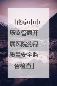 南京市市场监管局开展医院药品质量安全监督检查