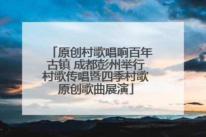 原创村歌唱响百年古镇 成都彭州举行村歌传唱暨四季村歌原创歌曲展演