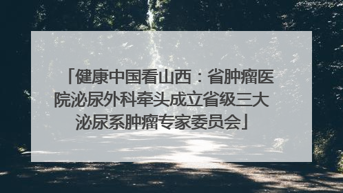 健康中国看山西：省肿瘤医院泌尿外科牵头成立省级三大泌尿系肿瘤专家委员会