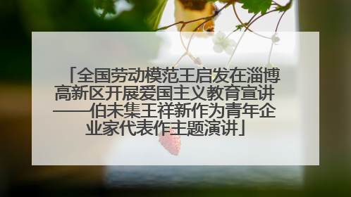 全国劳动模范王启发在淄博高新区开展爱国主义教育宣讲——伯未集王祥新作为青年企业家代表作主题演讲