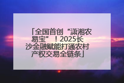 全国首创“潇湘农易宝”！2025长沙金融赋能打通农村产权交易全链条