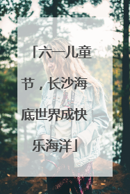 六一儿童节，长沙海底世界成快乐海洋