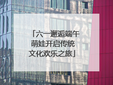六一邂逅端午 萌娃开启传统文化欢乐之旅