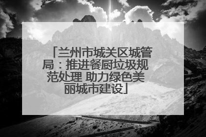 兰州市城关区城管局：推进餐厨垃圾规范处理 助力绿色美丽城市建设