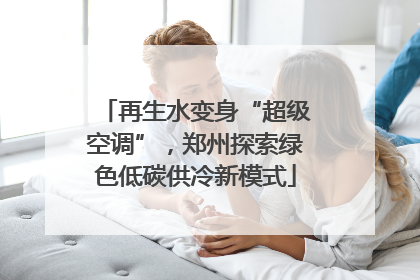 再生水变身“超级空调”，郑州探索绿色低碳供冷新模式