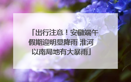 出行注意！安徽端午假期迎明显降雨 淮河以南局地有大暴雨