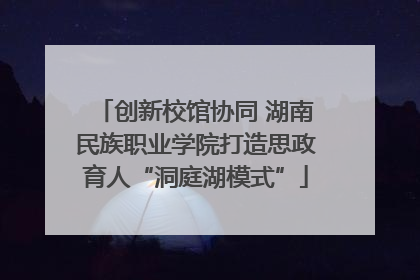 创新校馆协同 湖南民族职业学院打造思政育人“洞庭湖模式”