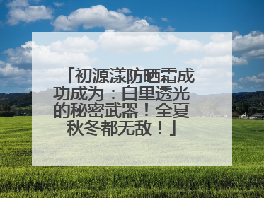 初源漾防晒霜成功成为：白里透光的秘密武器！全夏秋冬都无敌！