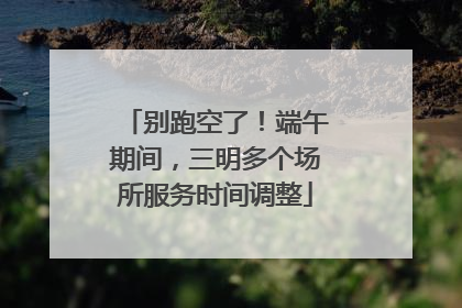 别跑空了！端午期间，三明多个场所服务时间调整