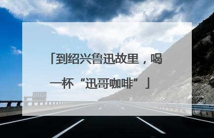 到绍兴鲁迅故里，喝一杯“迅哥咖啡”