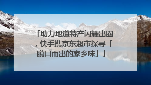 助力地道特产闪耀出圈，快手携京东超市探寻「脱口而出的家乡味」