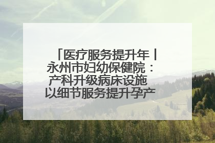医疗服务提升年丨永州市妇幼保健院：产科升级病床设施 以细节服务提升孕产妇就医体验