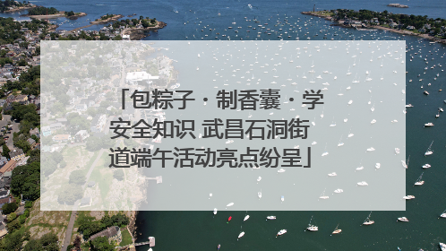 包粽子・制香囊・学安全知识 武昌石洞街道端午活动亮点纷呈