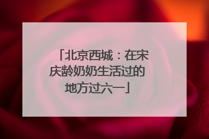 北京西城：在宋庆龄奶奶生活过的地方过六一