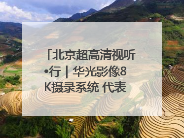 北京超高清视听•行｜华光影像8K摄录系统 代表北京超高清技术站上国家舞台