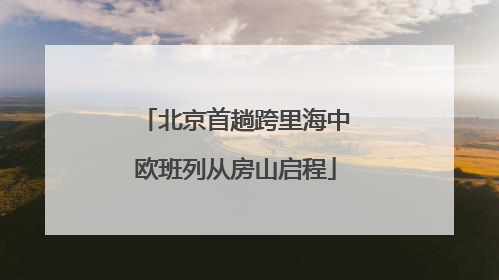 北京首趟跨里海中欧班列从房山启程