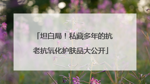 坦白局！私藏多年的抗老抗氧化护肤品大公开